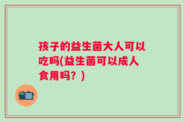 孩子的益生菌大人可以吃吗(益生菌可以成人食用吗?) 孩子的益生菌大人可以吃吗(益生菌可以成人食用吗?)