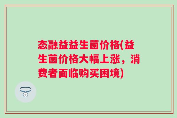 态融益益生菌价格(益生菌价格大幅上涨，消费者面临购买困境)