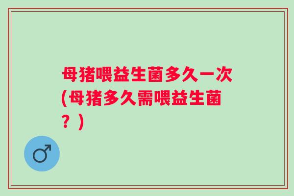 母猪喂益生菌多久一次(母猪多久需喂益生菌？)