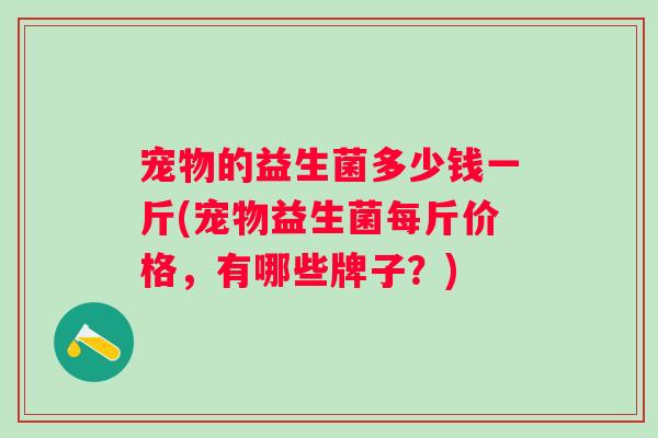 宠物的益生菌多少钱一斤(宠物益生菌每斤价格，有哪些牌子？)