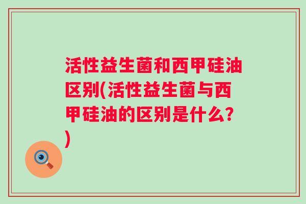活性益生菌和西甲硅油区别(活性益生菌与西甲硅油的区别是什么？)