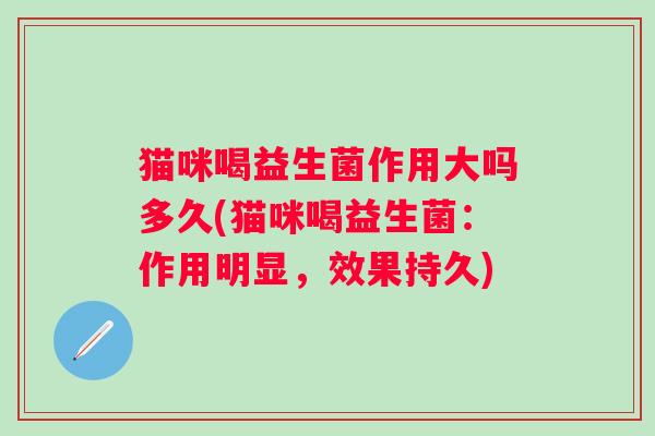 猫咪喝益生菌作用大吗多久(猫咪喝益生菌:作用明显,效果持久) 猫咪喝益生菌作用大吗多久(猫咪喝益生菌:作用明显,效果持久)