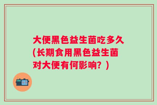 大便黑色益生菌吃多久(长期食用黑色益生菌对大便有何影响?) 大便黑色益生菌吃多久(长期食用黑色益生菌对大便有何影响?)