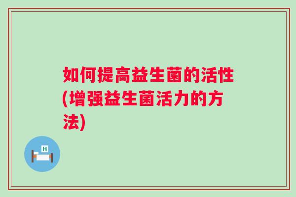 如何提高益生菌的活性(增强益生菌活力的方法) 如何提高益生菌的活性(增强益生菌活力的方法)