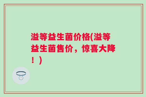 溢等益生菌价格(溢等益生菌售价,惊喜大降!) 溢等益生菌价格(溢等益生菌售价,惊喜大降!)