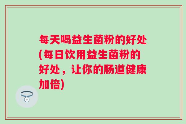 每天喝益生菌粉的好处(每日饮用益生菌粉的好处，让你的肠道健康加倍)