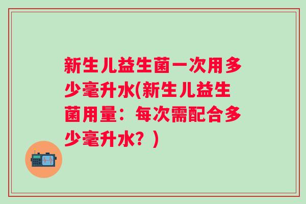 新生儿益生菌一次用多少毫升水(新生儿益生菌用量：每次需配合多少毫升水？)