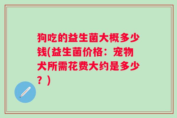 狗吃的益生菌大概多少钱(益生菌价格：宠物犬所需花费大约是多少？)