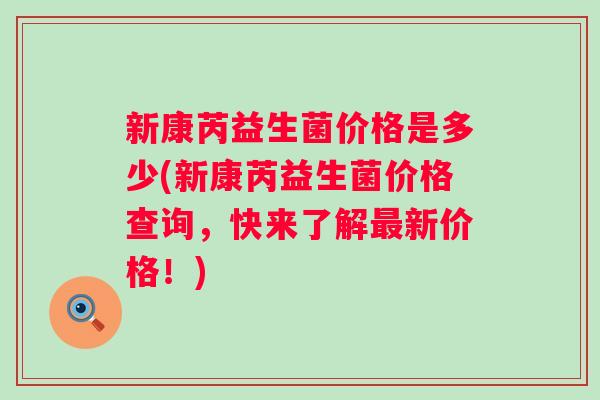 新康芮益生菌价格是多少(新康芮益生菌价格查询，快来了解新价格！)