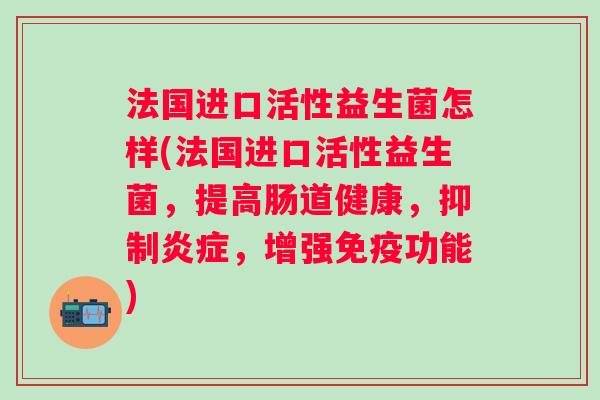 法国进口活性益生菌怎样(法国进口活性益生菌,提高肠道健康,抑制,增强功能) 法国进口活性益生菌怎样(法国进口活性益生菌,提高肠道健康,抑制,增强功能)