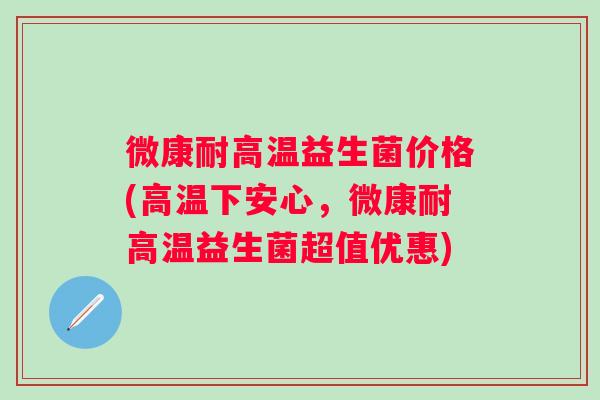 微康耐高温益生菌价格(高温下安心,微康耐高温益生菌超值优惠) 微康耐高温益生菌价格(高温下安心,微康耐高温益生菌超值优惠)