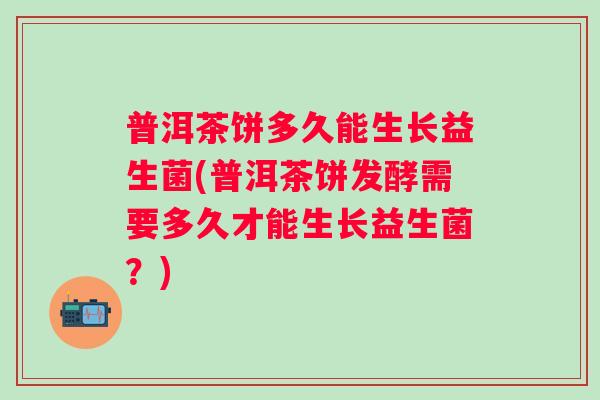 普洱茶饼多久能生长益生菌(普洱茶饼发酵需要多久才能生长益生菌?) 普洱茶饼多久能生长益生菌(普洱茶饼发酵需要多久才能生长益生菌?)
