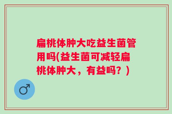 扁桃体肿大吃益生菌管用吗(益生菌可减轻扁桃体肿大,有益吗?) 扁桃体肿大吃益生菌管用吗(益生菌可减轻扁桃体肿大,有益吗?)