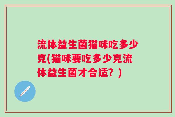 流体益生菌猫咪吃多少克(猫咪要吃多少克流体益生菌才合适?) 流体益生菌猫咪吃多少克(猫咪要吃多少克流体益生菌才合适?)