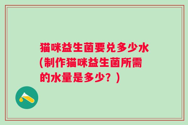 猫咪益生菌要兑多少水(制作猫咪益生菌所需的水量是多少?) 猫咪益生菌要兑多少水(制作猫咪益生菌所需的水量是多少?)
