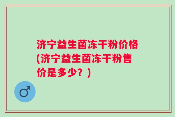 济宁益生菌冻干粉价格(济宁益生菌冻干粉售价是多少？)
