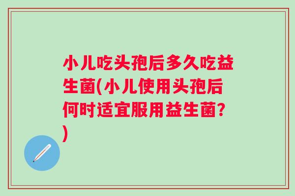 小儿吃头孢后多久吃益生菌(小儿使用头孢后何时适宜服用益生菌？)