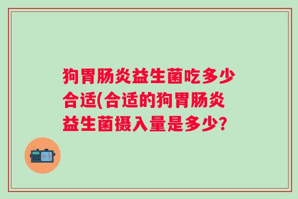 狗胃益生菌吃多少合适(合适的狗胃益生菌摄入量是多少? 狗胃益生菌吃多少合适(合适的狗胃益生菌摄入量是多少?