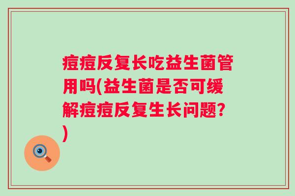 痘痘反复长吃益生菌管用吗(益生菌是否可缓解痘痘反复生长问题?) 痘痘反复长吃益生菌管用吗(益生菌是否可缓解痘痘反复生长问题?)
