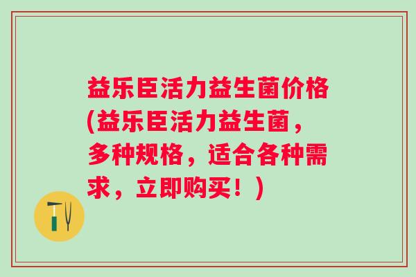 益乐臣活力益生菌价格(益乐臣活力益生菌，多种规格，适合各种需求，立即购买！)