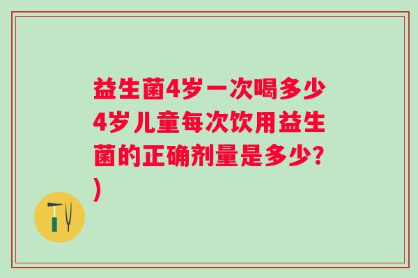 益生菌4岁一次喝多少4岁儿童每次饮用益生菌的正确剂量是多少?) 益生菌4岁一次喝多少4岁儿童每次饮用益生菌的正确剂量是多少?)