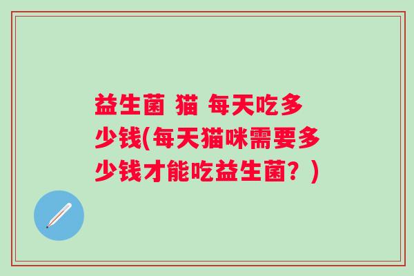 益生菌 猫 每天吃多少钱(每天猫咪需要多少钱才能吃益生菌?) 益生菌 猫 每天吃多少钱(每天猫咪需要多少钱才能吃益生菌?)