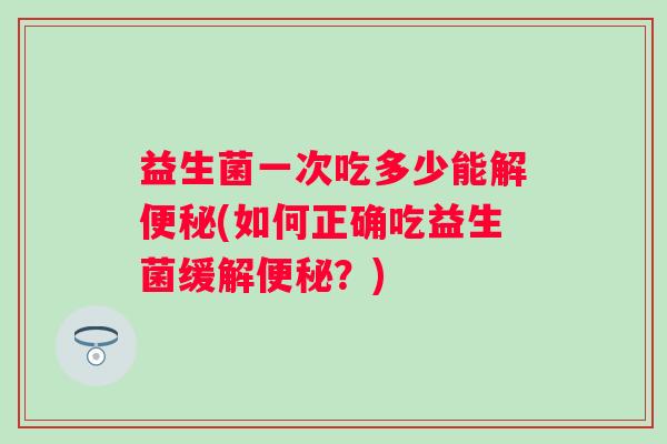 益生菌一次吃多少能解(如何正确吃益生菌缓解?) 益生菌一次吃多少能解(如何正确吃益生菌缓解?)