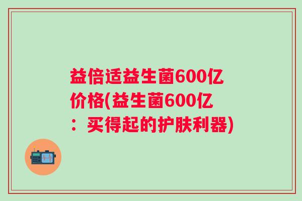 益倍适益生菌600亿价格(益生菌600亿:买得起的护肤利器) 益倍适益生菌600亿价格(益生菌600亿:买得起的护肤利器)