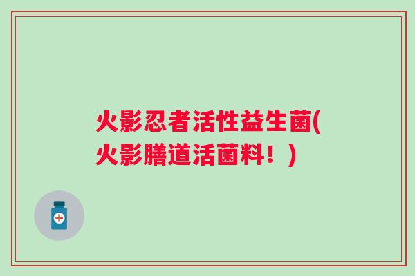 火影忍者活性益生菌(火影膳道活菌料!) 火影忍者活性益生菌(火影膳道活菌料!)