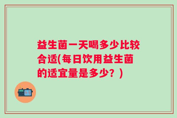 益生菌一天喝多少比较合适(每日饮用益生菌的适宜量是多少？)