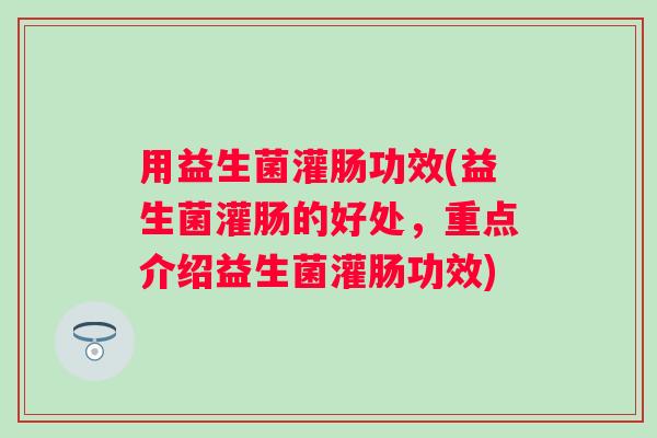 用益生菌灌肠功效(益生菌灌肠的好处,重点介绍益生菌灌肠功效) 用益生菌灌肠功效(益生菌灌肠的好处,重点介绍益生菌灌肠功效)