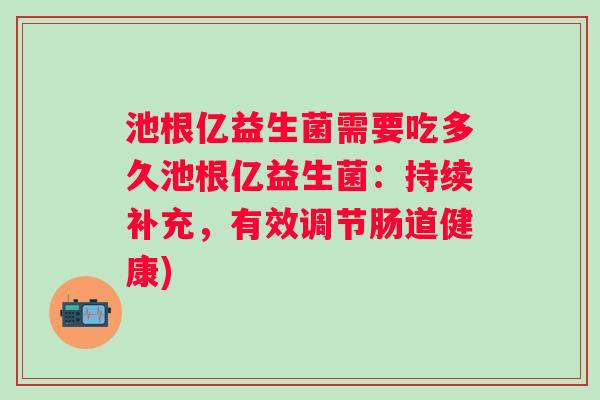 池根亿益生菌需要吃多久池根亿益生菌:持续补充,有效调节肠道健康) 池根亿益生菌需要吃多久池根亿益生菌:持续补充,有效调节肠道健康)