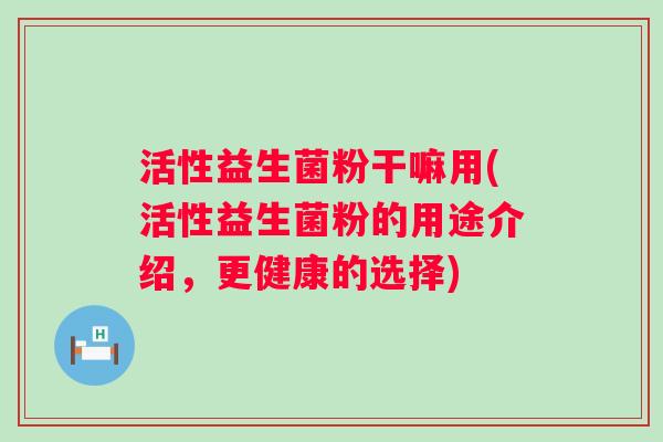 活性益生菌粉干嘛用(活性益生菌粉的用途介绍，更健康的选择)