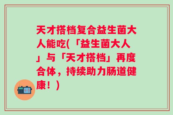 天才搭档复合益生菌大人能吃(「益生菌大人」与「天才搭档」再度合体,持续助力肠道健康!) 天才搭档复合益生菌大人能吃(「益生菌大人」与「天才搭档」再度合体,持续助力肠道健康!)