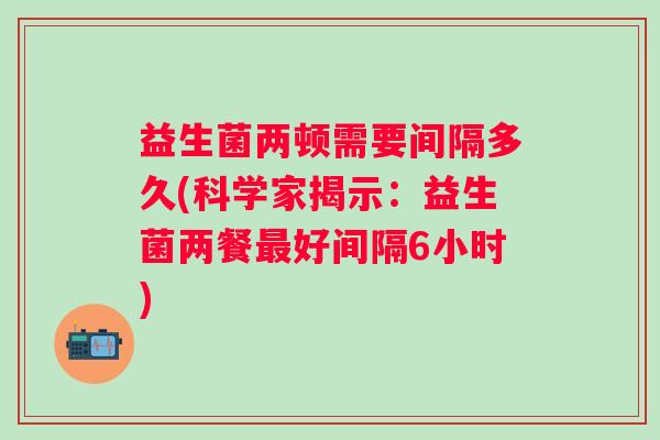 益生菌两顿需要间隔多久(科学家揭示：益生菌两餐好间隔6小时)
