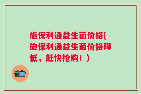施保利通益生菌价格(施保利通益生菌价格降低，赶快抢购！)