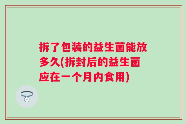 拆了包装的益生菌能放多久(拆封后的益生菌应在一个月内食用)