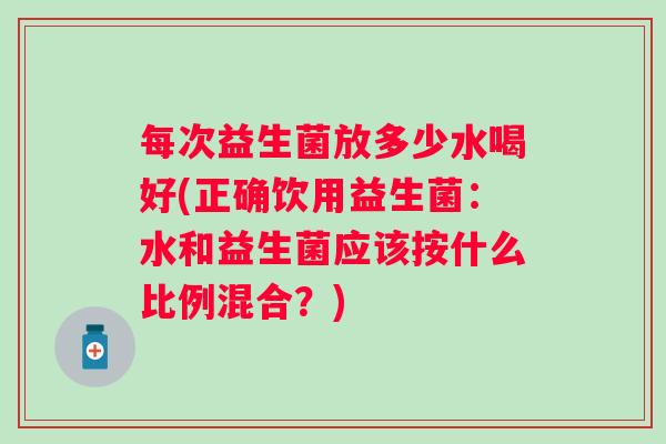每次益生菌放多少水喝好(正确饮用益生菌:水和益生菌应该按什么比例混合?) 每次益生菌放多少水喝好(正确饮用益生菌:水和益生菌应该按什么比例混合?)