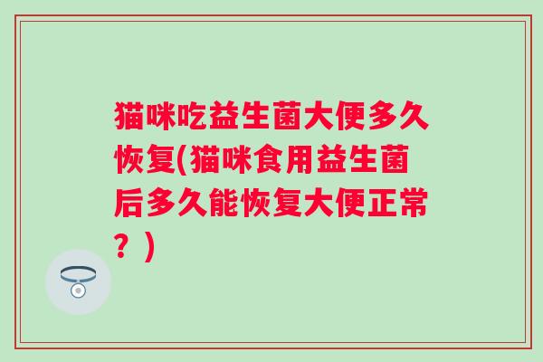 猫咪吃益生菌大便多久恢复(猫咪食用益生菌后多久能恢复大便正常?) 猫咪吃益生菌大便多久恢复(猫咪食用益生菌后多久能恢复大便正常?)