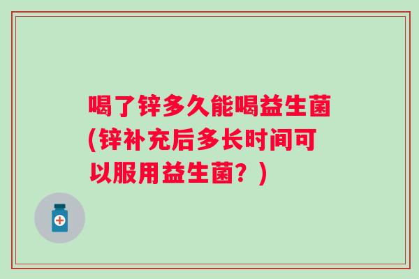 喝了锌多久能喝益生菌(锌补充后多长时间可以服用益生菌?) 喝了锌多久能喝益生菌(锌补充后多长时间可以服用益生菌?)