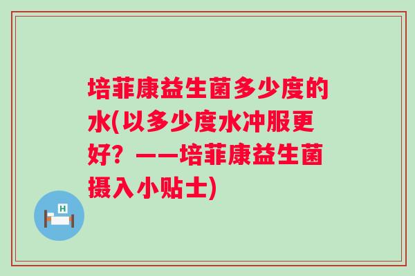 培菲康益生菌多少度的水(以多少度水冲服更好?——培菲康益生菌摄入小贴士) 培菲康益生菌多少度的水(以多少度水冲服更好?——培菲康益生菌摄入小贴士)