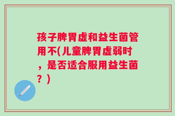 孩子脾胃虚和益生菌管用不(儿童脾胃虚弱时,是否适合服用益生菌?) 孩子脾胃虚和益生菌管用不(儿童脾胃虚弱时,是否适合服用益生菌?)