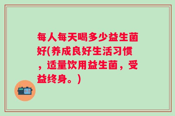 每人每天喝多少益生菌好(养成良好生活习惯，适量饮用益生菌，受益终身。)