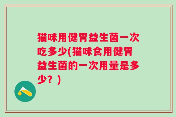 猫咪用健胃益生菌一次吃多少(猫咪食用健胃益生菌的一次用量是多少?) 猫咪用健胃益生菌一次吃多少(猫咪食用健胃益生菌的一次用量是多少?)