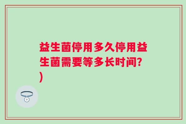 益生菌停用多久停用益生菌需要等多长时间?) 益生菌停用多久停用益生菌需要等多长时间?)