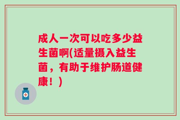 成人一次可以吃多少益生菌啊(适量摄入益生菌，有助于维护肠道健康！)