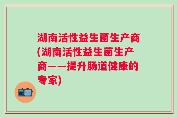 湖南活性益生菌生产商(湖南活性益生菌生产商——提升肠道健康的专家) 湖南活性益生菌生产商(湖南活性益生菌生产商——提升肠道健康的专家)