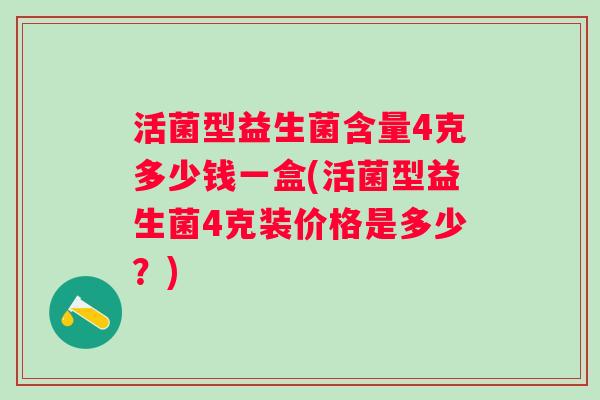 活菌型益生菌含量4克多少钱一盒(活菌型益生菌4克装价格是多少?) 活菌型益生菌含量4克多少钱一盒(活菌型益生菌4克装价格是多少?)