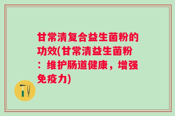 甘常清复合益生菌粉的功效(甘常清益生菌粉:维护肠道健康,增强力) 甘常清复合益生菌粉的功效(甘常清益生菌粉:维护肠道健康,增强力)