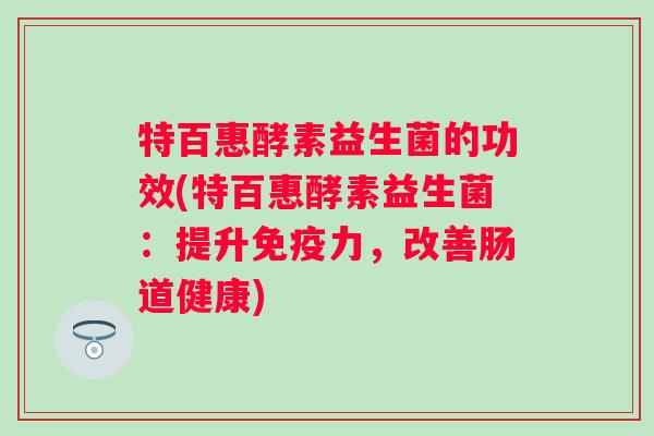 特百惠酵素益生菌的功效(特百惠酵素益生菌:提升力,改善肠道健康) 特百惠酵素益生菌的功效(特百惠酵素益生菌:提升力,改善肠道健康)